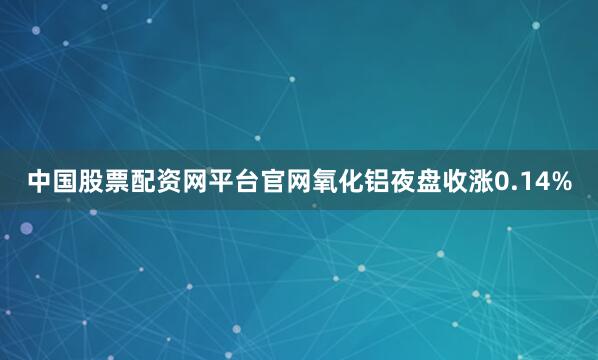 中国股票配资网平台官网氧化铝夜盘收涨0.14%
