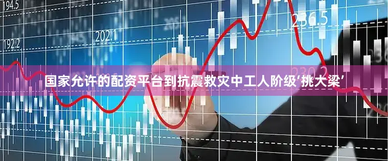 国家允许的配资平台到抗震救灾中工人阶级‘挑大梁’